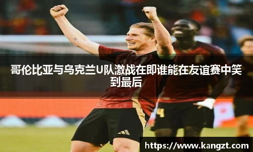 哥伦比亚与乌克兰U队激战在即谁能在友谊赛中笑到最后
